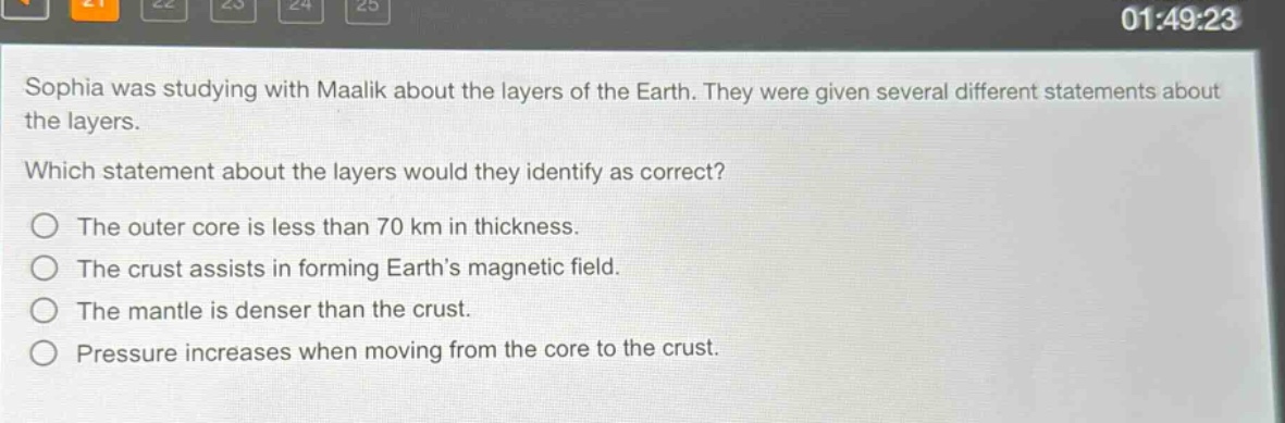 sophia was studying with maalik about the layers of the earth. they were given several different statements about the layers. which statement about the layers would they identify as correct? the outer core is less than 70 km in thickness. the crust assists in forming earths magnetic field. the mantle is denser than the crust. pressure increases when moving from the core to the crust.
