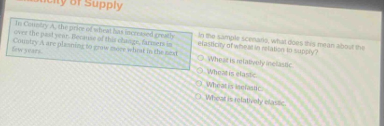 in country a, the price of wheat has increased greatly over the past year. because of this change, farmers in country a are planning to grow more wheat in the next few years. in the sample scenario, what does this mean about the elasticity of wheat in relation to supply? wheat is relatively inelastic. wheat is elastic. wheat is inelastic. wheat is relatively elastic.