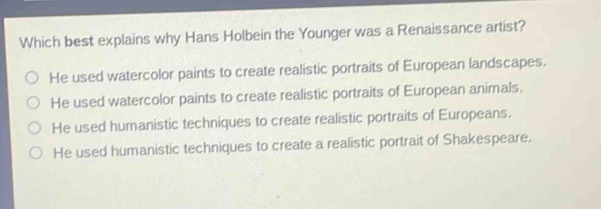 which best explains why hans holbein the younger was a renaissance artist? he used watercolor paints to create realistic portraits of european landscapes. he used watercolor paints to create realistic portraits of european animals. he used humanistic techniques to create realistic portraits of europeans. he used humanistic techniques to create a realistic portrait of shakespeare.