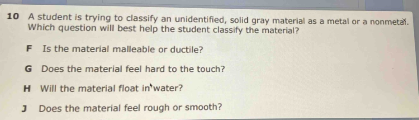 10 a student is trying to classify an unidentified, solid gray material as a metal or a nonmetal. which question will best help the student classify the material? f is the material malleable or ductile? g does the material feel hard to the touch? h will the material float in water? j does the material feel rough or smooth?
