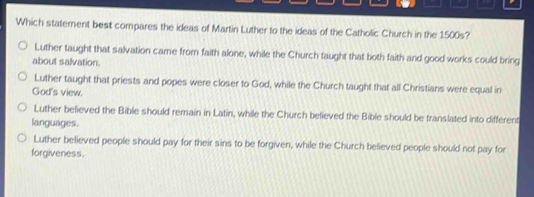 which statement best compares the ideas of martin luther to the ideas of the catholic church in the 1500s?\nluther taught that salvation came from faith alone, while the church taught that both faith and good works could bring about salvation.\nluther taught that priests and popes were closer to god, while the church taught that all christians were equal in gods view.\nluther believed the bible should remain in latin, while the church believed the bible should be translated into different languages.\nluther believed people should pay for their sins to be forgiven, while the church believed people should not pay for forgiveness.