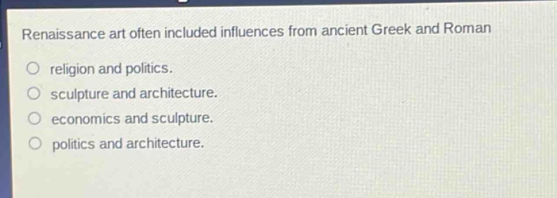 renaissance art often included influences from ancient greek and roman\nreligion and politics.\nsculpture and architecture.\neconomics and sculpture.\npolitics and architecture.