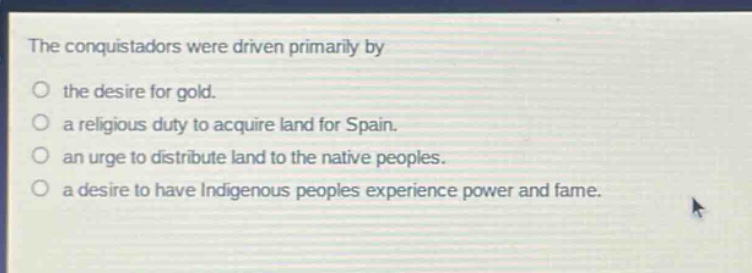 the conquistadors were driven primarily by\no the desire for gold.\no a religious duty to acquire land for spain.\no an urge to distribute land to the native peoples.\no a desire to have indigenous peoples experience power and fame.