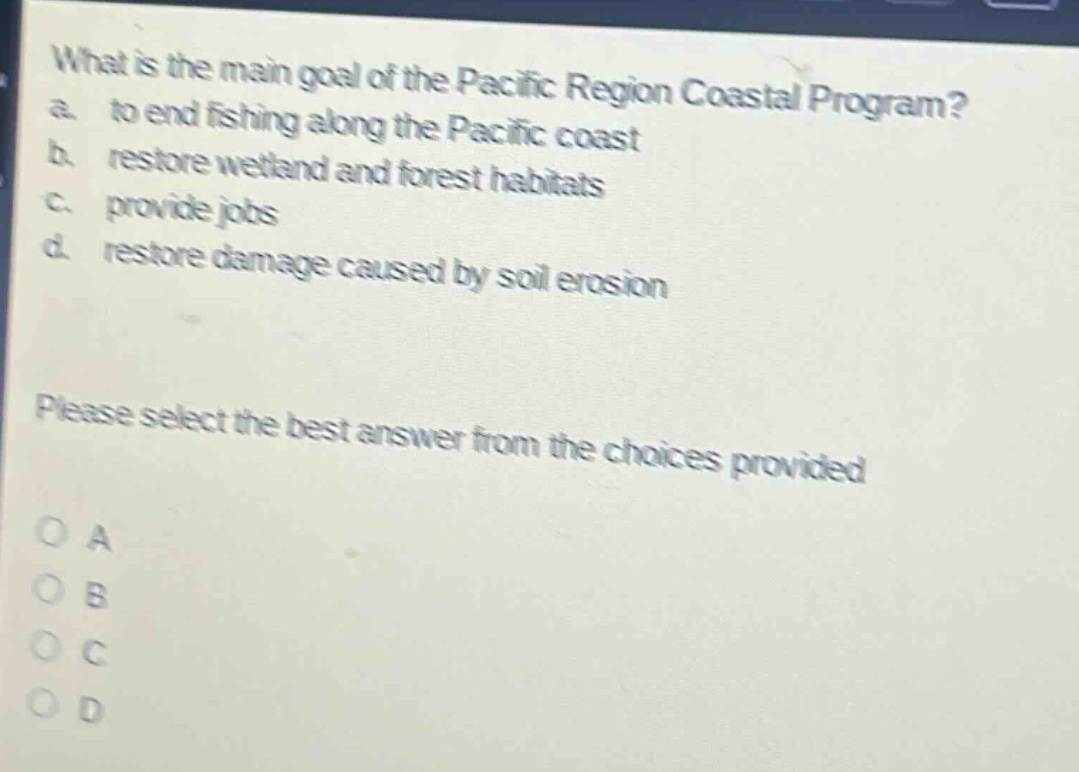what is the main goal of the pacific region coastal program? a. to end fishing along the pacific coast b. restore wetland and forest habitats c. provide jobs d. restore damage caused by soil erosion please select the best answer from the choices provided