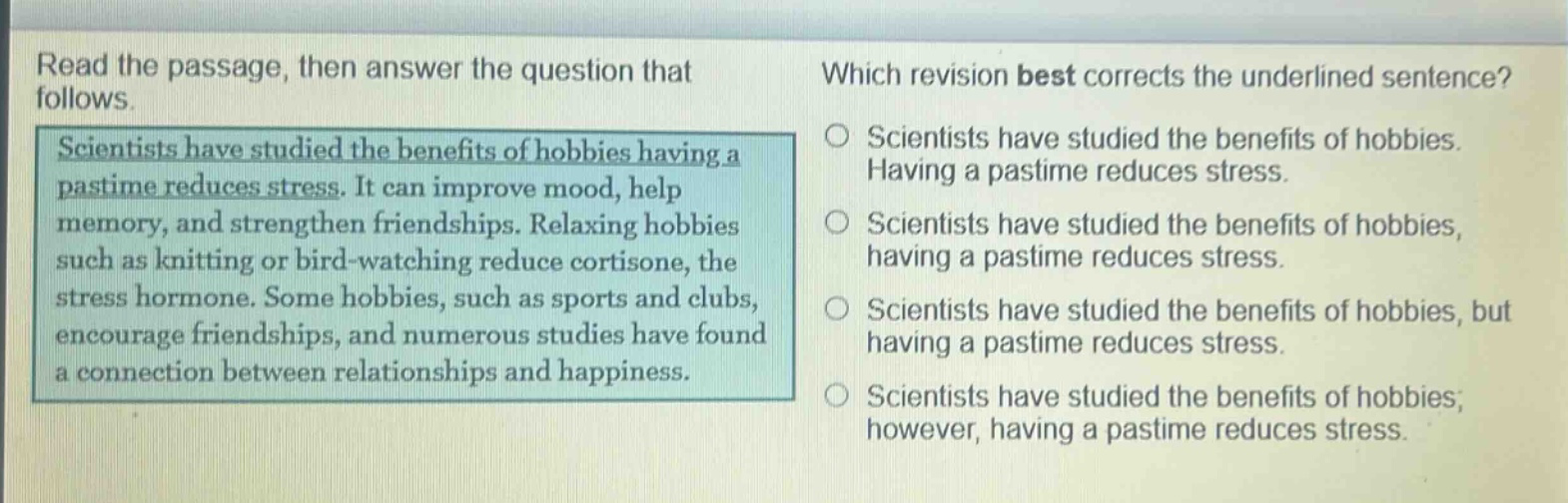 read the passage, then answer the question that follows. scientists have studied the benefits of hobbies having a pastime reduces stress. it can improve mood, help memory, and strengthen friendships. relaxing hobbies such as knitting or bird - watching reduce cortisone, the stress hormone. some hobbies, such as sports and clubs, encourage friendships, and numerous studies have found a connection between relationships and happiness. which revision best corrects the underlined sentence? scientists have studied the benefits of hobbies. having a pastime reduces stress. scientists have studied the benefits of hobbies, having a pastime reduces stress. scientists have studied the benefits of hobbies, but having a pastime reduces stress. scientists have studied the benefits of hobbies; however, having a pastime reduces stress.