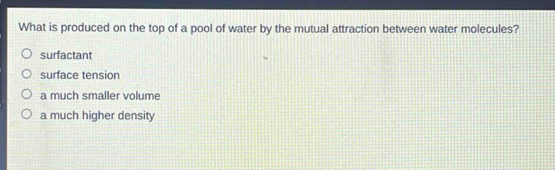 what is produced on the top of a pool of water by the mutual attraction between water molecules?\no surfactant\no surface tension\no a much smaller volume\no a much higher density