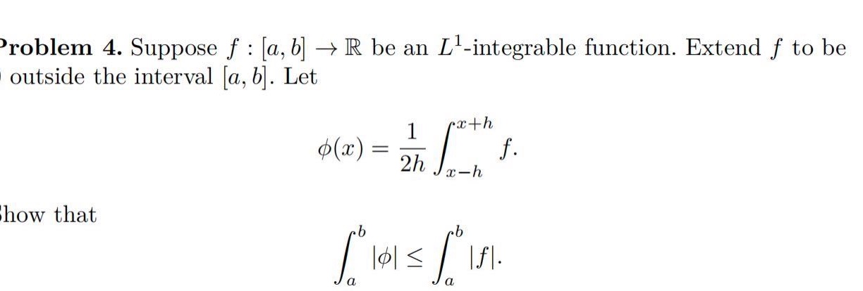 problem 4. suppose f : a,b → ℝ be an l¹ -integrable function. extend f to be outside the interval a,b. let φ(x)=1/2h∫ₓ₋ₕˣ⁺ʰ f. show that ∫ₐᵇ|φ|≤∫ₐᵇ|f|.
