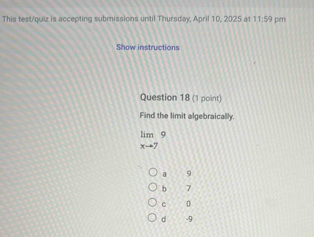 this test/quiz is accepting submissions until thursday, april 10, 2025 at 11:59 pm show instructions question 18 (1 point) find the limit algebraically. lim 9 x→7 a 9 b 7 c 0 d -9