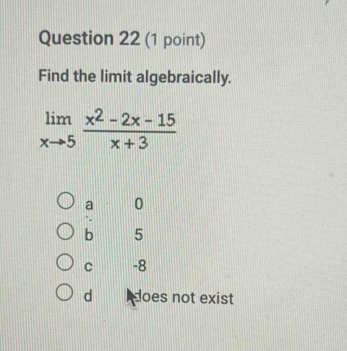 question 22 (1 point) find the limit algebraically. lim x→5 x2 - 2x - 15 / x + 3 a 0 b 5 c -8 d does not exist