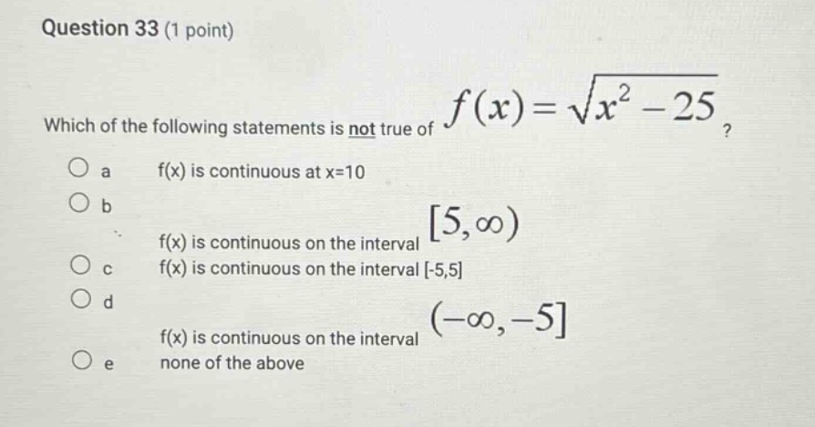 question 33 (1 point) which of the following statements is not true of f(x)=sqrt(x^2 - 25)? a f(x) is continuous at x=10 b f(x) is continuous on the interval 5, infinity) c f(x) is continuous on the interval -5,5 d f(x) is continuous on the interval (-infinity,-5 e none of the above