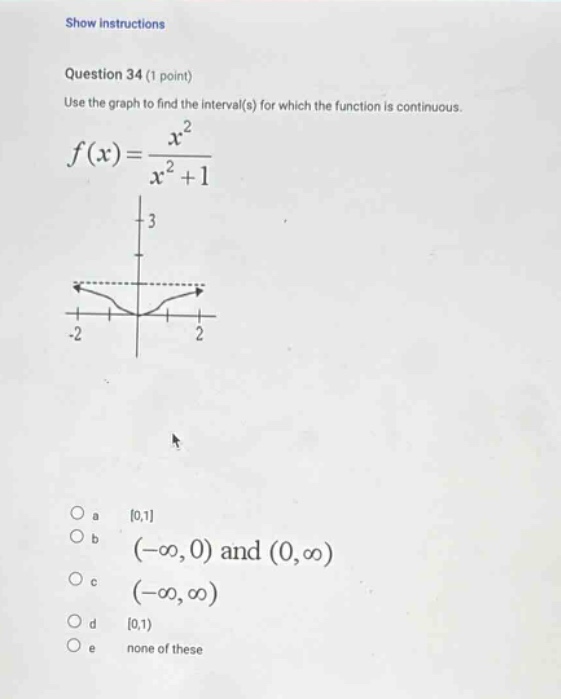 show instructions question 34 (1 point) use the graph to find the interval(s) for which the function is continuous. f(x)=x²/(x² + 1) -2 2 a 0,1 b (-∞, 0) and (0,∞) c (-∞,∞) d 0,1) e none of these