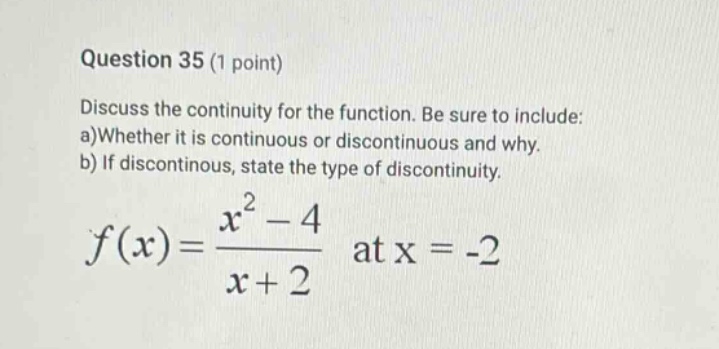 question 35 (1 point) discuss the continuity for the function. be sure to include: a)whether it is continuous or discontinuous and why. b) if discontintinous, state the type of discontinuity. f(x)=(x^2 - 4)/(x + 2) at x = -2