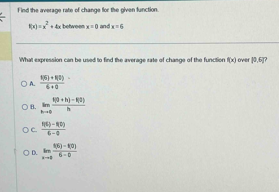 find the average rate of change for the given function. f(x)=x² + 4x between x = 0 and x = 6 what expression can be used to find the average rate of change of the function f(x) over 0,6? a. (f(6)+f(0))/(6 + 0) b. lim h→0 (f(0 + h)-f(0))/h c. (f(6)-f(0))/(6 - 0) d. lim x→0 (f(6)-f(0))/(6 - 0)