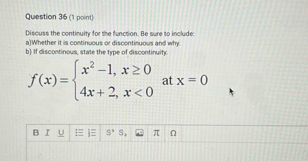 question 36 (1 point) discuss the continuity for the function. be sure to include: a)whether it is continuous or discontinuous and why. b) if discontinuous, state the type of discontinuity. f(x)={x^2 - 1, x≥0; 4x + 2, x<0 at x = 0