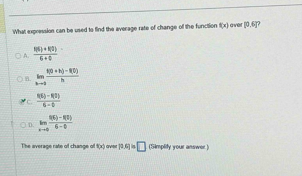 what expression can be used to find the average rate of change of the function f(x) over 0,6?\na. (f(6) + f(0))/(6 + 0)\nb. lim h→0 (f(0 + h) - f(0))/h\nc. (f(6) - f(0))/(6 - 0)\nd. lim x→0 (f(6) - f(0))/(6 - 0)\nthe average rate of change of f(x) over 0,6 is (simplify your answer.)
