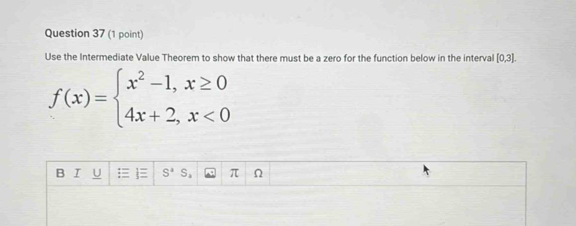 question 37 (1 point) use the intermediate value theorem to show that there must be a zero for the function below in the interval 0,3. f(x) = { x^2 - 1, x ≥ 0; 4x + 2, x < 0 }