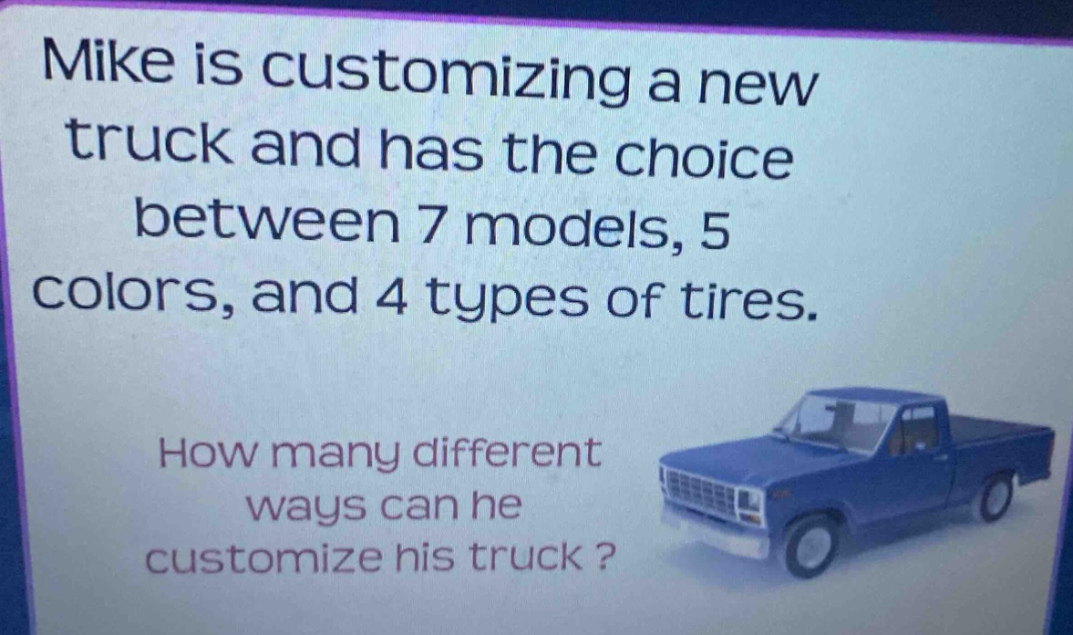 mike is customizing a new truck and has the choice between 7 models, 5 colors, and 4 types of tires. how many different ways can he customize his truck ?