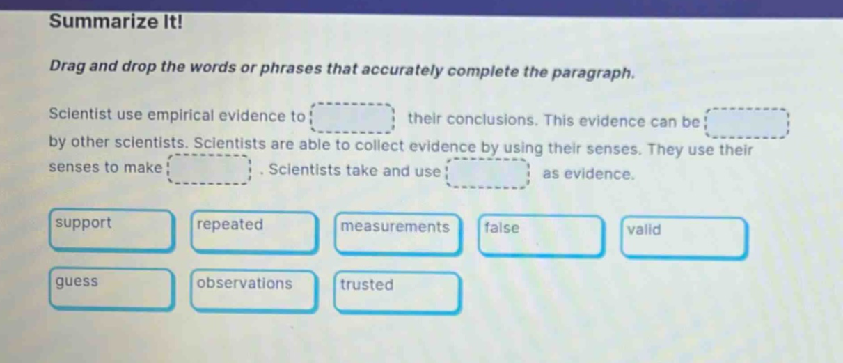 summarize it! drag and drop the words or phrases that accurately complete the paragraph. scientist use empirical evidence to their conclusions. this evidence can be by other scientists. scientists are able to collect evidence by using their senses. they use their senses to make. scientists take and use as evidence. support repeated measurements false valid guess observations trusted