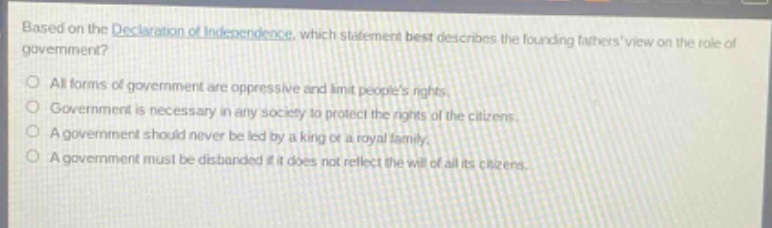 based on the declaration of independence, which statement best describes the founding fathers view on the role of government?\nall forms of government are oppressive and limit peoples rights.\ngovernment is necessary in any society to protect the rights of the citizens.\na government should never be led by a king or a royal family.\na government must be disbanded if it does not reflect the will of all its citizens.
