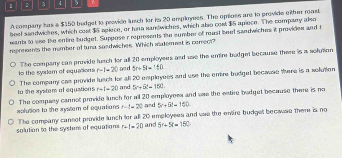 a company has a $150 budget to provide lunch for its 20 employees. the options are to provide either roast beef sandwiches, which cost $5 apiece, or tuna sandwiches, which also cost $5 apiece. the company also wants to use the entire budget. suppose r represents the number of roast beef sandwiches it provides and t represents the number of tuna sandwiches. which statement is correct? the company can provide lunch for all 20 employees and use the entire budget because there is a solution to the system of equations r - t = 20 and 5r + 5t = 150. the company can provide lunch for all 20 employees and use the entire budget because there is a solution to the system of equations r + t = 20 and 5r + 5t = 150. the company cannot provide lunch for all 20 employees and use the entire budget because there is no solution to the system of equations r - t = 20 and 5r + 5t = 150. the company cannot provide lunch for all 20 employees and use the entire budget because there is no solution to the system of equations r + t = 20 and 5r + 5t = 150.