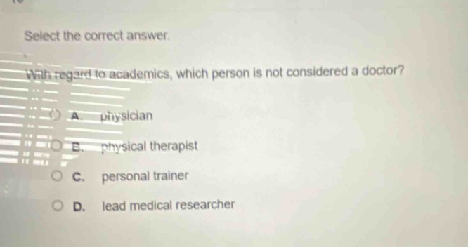 select the correct answer. with regard to academics, which person is not considered a doctor? a. physician b. physical therapist c. personal trainer d. lead medical researcher