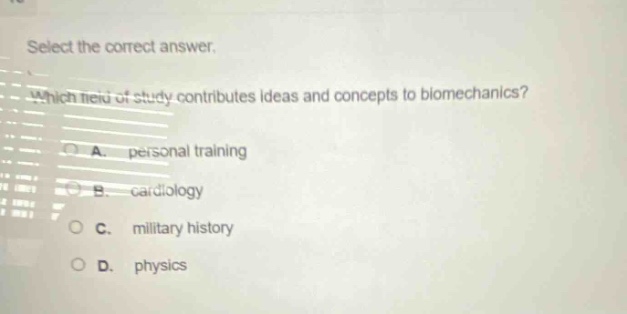 select the correct answer. which field of study contributes ideas and concepts to biomechanics? a. personal training b. cardiology c. military history d. physics