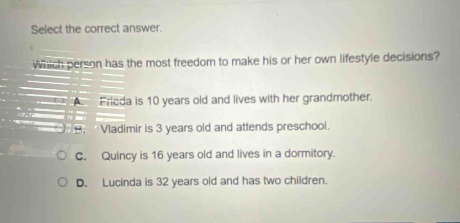 select the correct answer. which person has the most freedom to make his or her own lifestyle decisions? a. frieda is 10 years old and lives with her grandmother. b. vladimir is 3 years old and attends preschool. c. quincy is 16 years old and lives in a dormitory. d. lucinda is 32 years old and has two children.