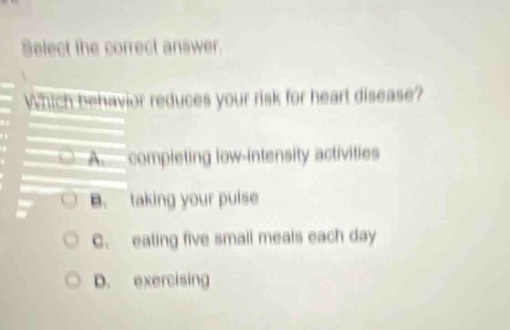 select the correct answer. which behavior reduces your risk for heart disease? a. completing low - intensity activities b. taking your pulse c. eating five small meals each day d. exercising