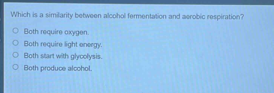 which is a similarity between alcohol fermentation and aerobic respiration?\no both require oxygen.\no both require light energy.\no both start with glycolysis.\no both produce alcohol.
