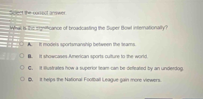 select the correct answer. what is the significance of broadcasting the super bowl internationally? a. it models sportsmanship between the teams. b. it showcases american sports culture to the world. c. it illustrates how a superior team can be defeated by an underdog. d. it helps the national football league gain more viewers.