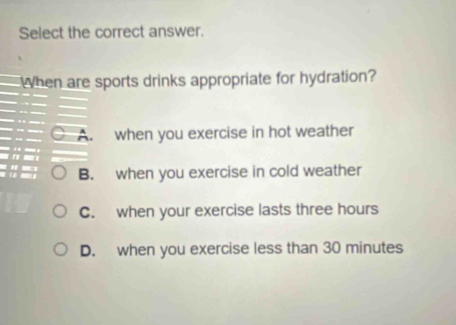 select the correct answer. when are sports drinks appropriate for hydration? a. when you exercise in hot weather b. when you exercise in cold weather c. when your exercise lasts three hours d. when you exercise less than 30 minutes