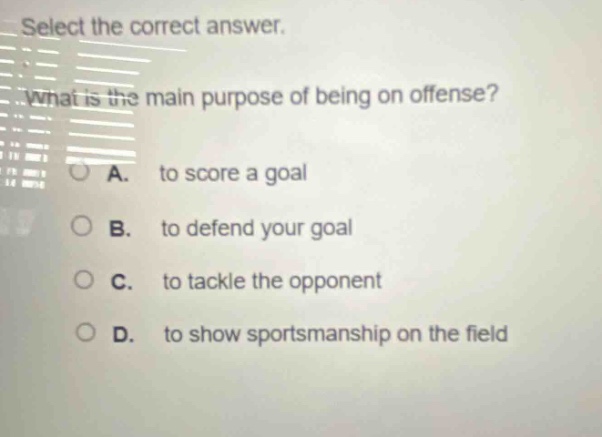 select the correct answer. what is the main purpose of being on offense? a. to score a goal b. to defend your goal c. to tackle the opponent d. to show sportsmanship on the field