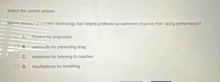 select the correct answer. which product of modern technology has helped professional swimmers improve their racing performance? a. flippers for propulsion b. swimsuits for preventing drag c. earpieces for listening to coaches d. mouthpieces for breathing