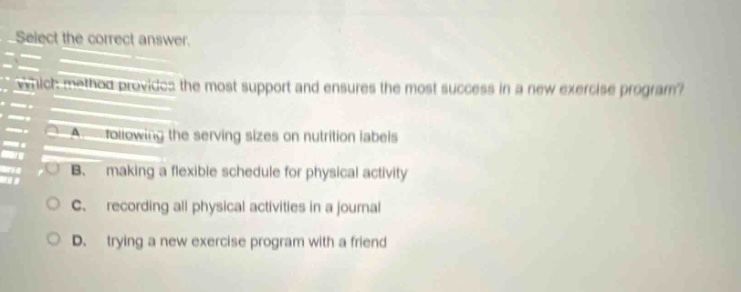 select the correct answer. which method provides the most support and ensures the most success in a new exercise program? a. following the serving sizes on nutrition labels b. making a flexible schedule for physical activity c. recording all physical activities in a journal d. trying a new exercise program with a friend