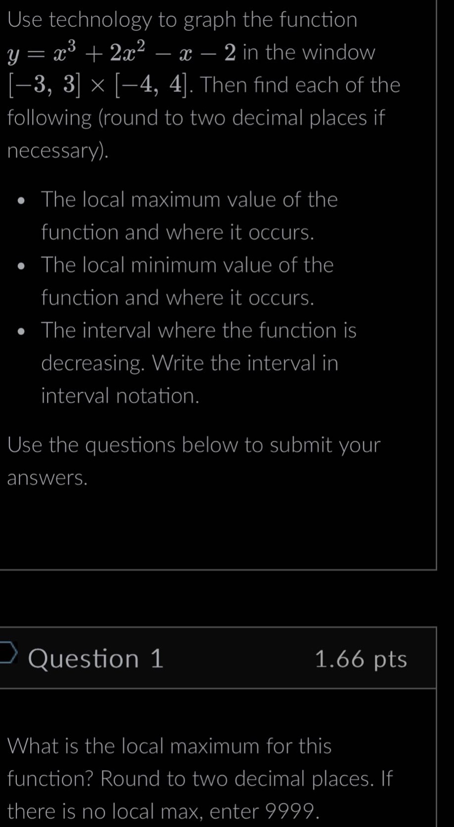 use technology to graph the function y = x³ + 2x² - x - 2 in the window -3, 3 × -4, 4. then find each of the following (round to two decimal places if necessary). the local maximum value of the function and where it occurs. the local minimum value of the function and where it occurs. the interval where the function is decreasing. write the interval in interval notation. use the questions below to submit your answers. question 1 1.66 pts what is the local maximum for this function? round to two decimal places. if there is no local max, enter 9999.
