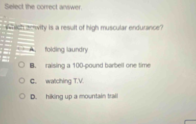 select the correct answer. which activity is a result of high muscular endurance? a. folding laundry b. raising a 100 - pound barbell one time c. watching t.v. d. hiking up a mountain trail