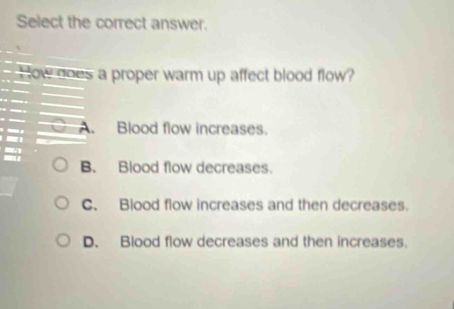 select the correct answer. how does a proper warm up affect blood flow? a. blood flow increases. b. blood flow decreases. c. blood flow increases and then decreases. d. blood flow decreases and then increases.
