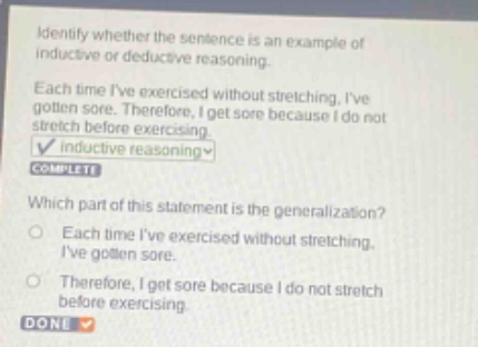 identify whether the sentence is an example of inductive or deductive reasoning. each time ive exercised without stretching, ive gotten sore. therefore, i get sore because i do not stretch before exercising. inductive reasoning complete which part of this statement is the generalization? each time ive exercised without stretching, ive gotten sore. therefore, i get sore because i do not stretch before exercising. done