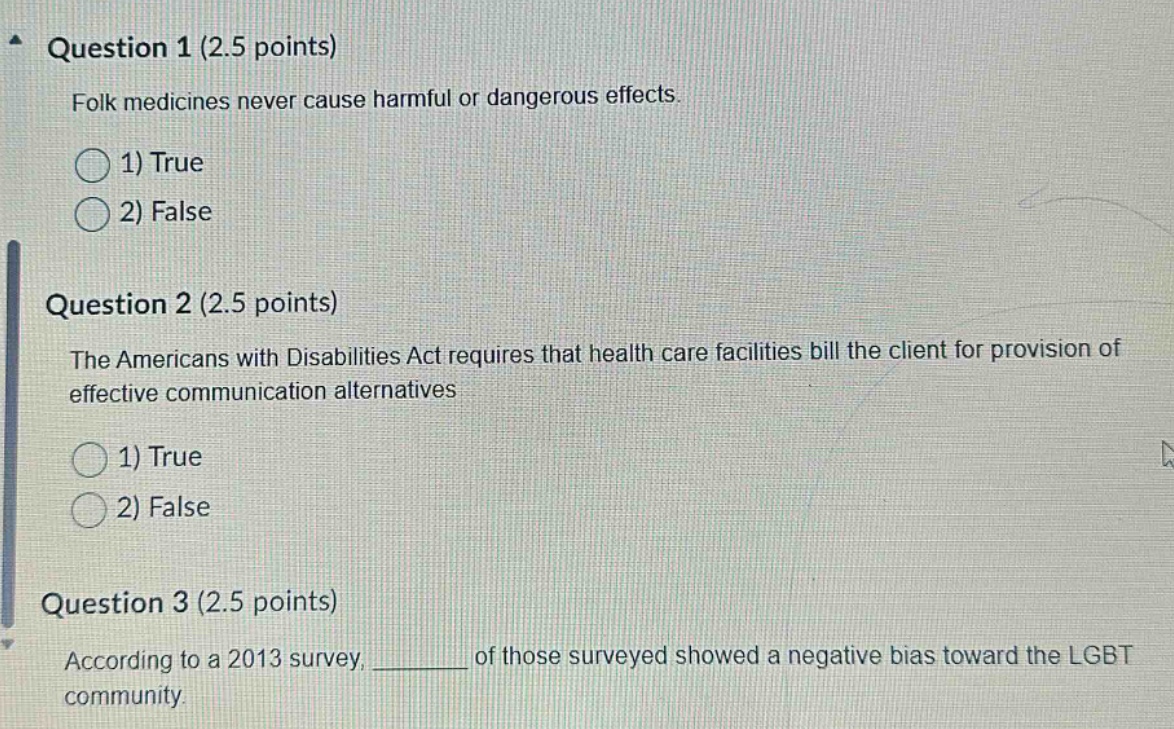 question 1 (2.5 points) folk medicines never cause harmful or dangerous effects. 1) true 2) false question 2 (2.5 points) the americans with disabilities act requires that health care facilities bill the client for provision of effective communication alternatives 1) true 2) false question 3 (2.5 points) according to a 2013 survey, ______ of those surveyed showed a negative bias toward the lgbt community.