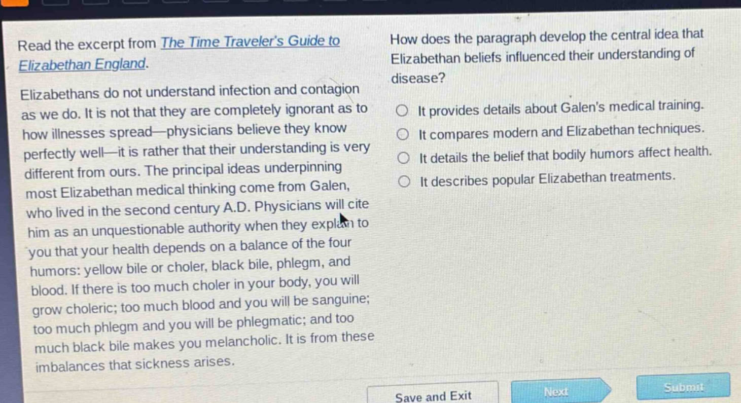read the excerpt from the time travelers guide to elizabethan england. elizabethans do not understand infection and contagion as we do. it is not that they are completely ignorant as to how illnesses spread—physicians believe they know perfectly well—it is rather that their understanding is very different from ours. the principal ideas underpinning most elizabethan medical thinking come from galen, who lived in the second century a.d. physicians will cite him as an unquestionable authority when they explain to you that your health depends on a balance of the four humors: yellow bile or choler, black bile, phlegm, and blood. if there is too much choler in your body, you will grow choleric; too much blood and you will be sanguine; too much phlegm and you will be phlegmatic; and too much black bile makes you melancholic. it is from these imbalances that sickness arises. how does the paragraph develop the central idea that elizabethan beliefs influenced their understanding of disease? it provides details about galens medical training. it compares modern and elizabethan techniques. it details the belief that bodily humors affect health. it describes popular elizabethan treatments.