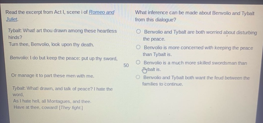 read the excerpt from act i, scene i of romeo and juliet. tybalt: what! art thou drawn among these heartless hinds? turn thee, benvolio, look upon thy death. benvolio: i do but keep the peace: put up thy sword, or manage it to part these men with me. tybalt: what! drawn, and talk of peace? i hate the word, as i hate hell, all montagues, and thee. have at thee, coward! they fight. what inference can be made about benvolio and tybalt from this dialogue? benvolio and tybalt are both worried about disturbing the peace. benvolio is more concerned with keeping the peace than tybalt is. benvolio is a much more skilled swordsman than tybalt is. benvolio and tybalt both want the feud between the families to continue.