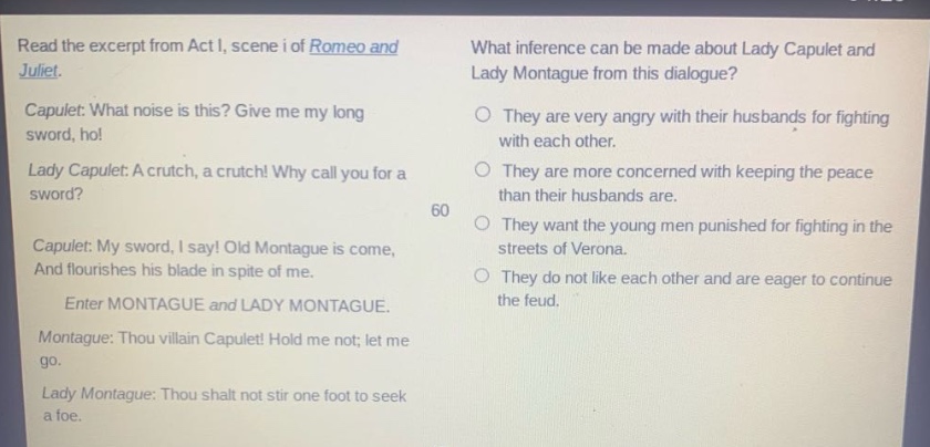 read the excerpt from act i, scene i of romeo and juliet. capulet: what noise is this? give me my long sword, ho! lady capulet: a crutch, a crutch! why call you for a sword? capulet: my sword, i say! old montague is come, and flourishes his blade in spite of me. enter montague and lady montague. montague: thou villain capulet! hold me not; let me go. lady montague: thou shalt not stir one foot to seek a foe. what inference can be made about lady capulet and lady montague from this dialogue? they are very angry with their husbands for fighting with each other. they are more concerned with keeping the peace than their husbands are. they want the young men punished for fighting in the streets of verona. they do not like each other and are eager to continue the feud.