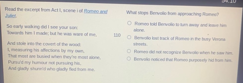 read the excerpt from act i, scene i of romeo and juliet. so early walking did i see your son: towards him i made; but he was ware of me, and stole into the covert of the wood: i, measuring his affections by my own, that most are busied when theyre most alone, pursud my humour not pursuing his, and gladly shunnd who gladly fled from me. what stops benvolio from approaching romeo? romeo told benvolio to turn away and leave him alone. benvolio lost track of romeo in the busy verona streets. romeo did not recognize benvolio when he saw him. benvolio noticed that romeo purposely hid from him.