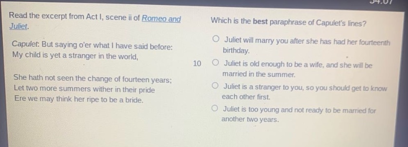 read the excerpt from act i, scene ii of romeo and juliet. capulet: but saying oer what i have said before: my child is yet a stranger in the world, she hath not seen the change of fourteen years; let two more summers wither in their pride ere we may think her ripe to be a bride. which is the best paraphrase of capulets lines? juliet will marry you after she has had her fourteenth birthday. juliet is old enough to be a wife, and she will be married in the summer. juliet is a stranger to you, so you should get to know each other first. juliet is too young and not ready to be married for another two years.