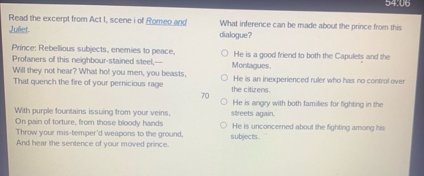 read the excerpt from act i, scene i of romeo and juliet. prince: rebellious subjects, enemies to peace, profaners of this neighbour - stained steel, - will they not hear? what ho! you men, you beasts, that quench the fire of your pernicious rage with purple fountains issuing from your veins, on pain of torture, from those bloody hands throw your mis - temperd weapons to the ground, and hear the sentence of your moved prince. what inference can be made about the prince from this dialogue? he is a good friend to both the capulets and the montagues. he is an inexperienced ruler who has no control over the citizens. he is angry with both families for fighting in the streets again. he is unconcerned about the fighting among his subjects.