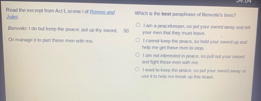 read the excerpt from act i, scene i of romeo and juliet. benvolio: i do but keep the peace: put up thy sword, or manage it to part these men with me. which is the best paraphrase of benvolios lines? i am a peacekeeper, so put your sword away and tell your men that they must leave. i cannot keep the peace, so hold your sword up and help me get these men to stop. i am not interested in peace, so pull out your sword and fight these men with me. i want to keep the peace, so put your sword away or use it to help me break up this brawl.