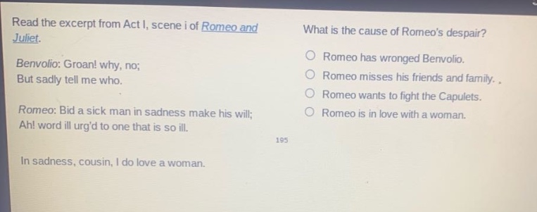 read the excerpt from act i, scene i of romeo and juliet. benvolio: groan! why, no; but sadly tell me who. romeo: bid a sick man in sadness make his will; ah! word ill urgd to one that is so ill. in sadness, cousin, i do love a woman. what is the cause of romeos despair? romeo has wronged benvolio. romeo misses his friends and family. romeo wants to fight the capulets. romeo is in love with a woman.