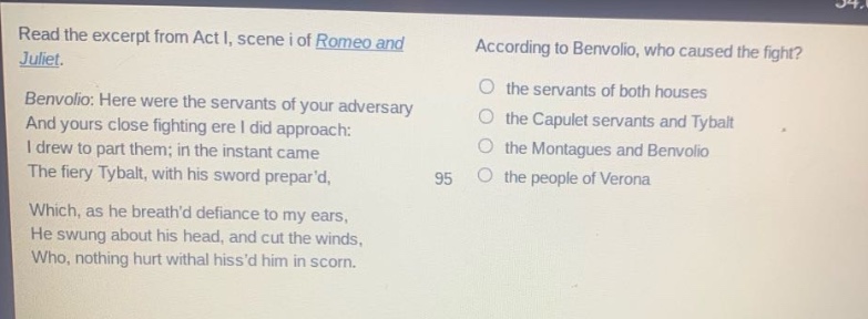 read the excerpt from act i, scene i of romeo and juliet. benvolio: here were the servants of your adversary and yours close fighting ere i did approach: i drew to part them; in the instant came the fiery tybalt, with his sword prepard, which, as he breathd defiance to my ears, he swung about his head, and cut the winds, who, nothing hurt withal hissd him in scorn. according to benvolio, who caused the fight? the servants of both houses the capulet servants and tybalt the montagues and benvolio the people of verona
