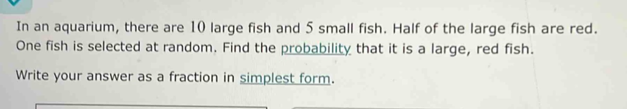 in an aquarium, there are 10 large fish and 5 small fish. half of the large fish are red. one fish is selected at random. find the probability that it is a large, red fish. write your answer as a fraction in simplest form.