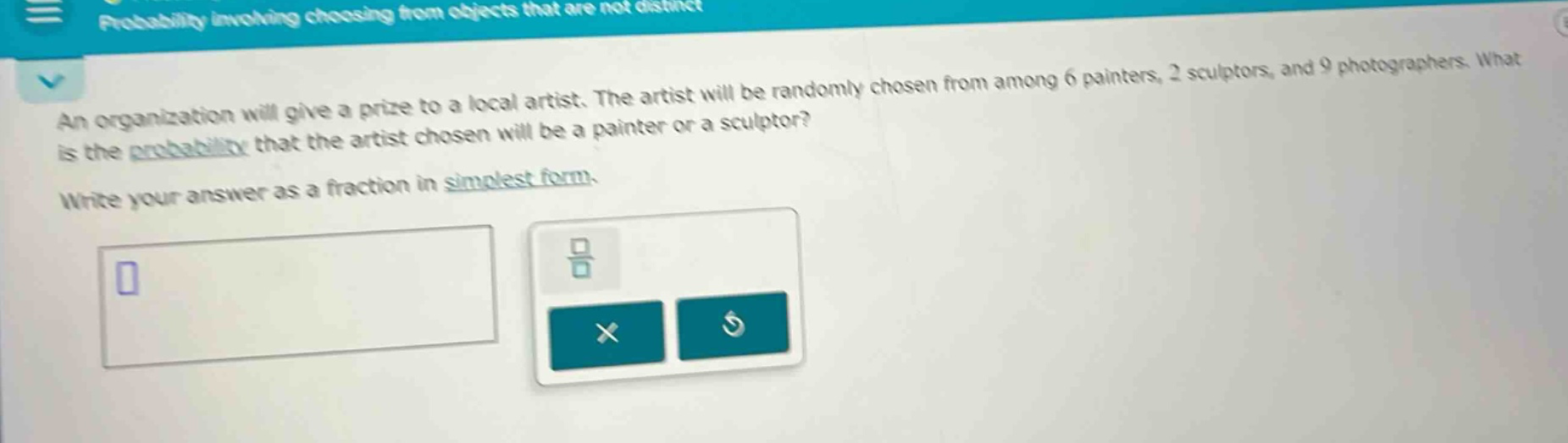 an organization will give a prize to a local artist. the artist will be randomly chosen from among 6 painters, 2 sculptors, and 9 photographers. what is the probability that the artist chosen will be a painter or a sculptor? write your answer as a fraction in simplest form.